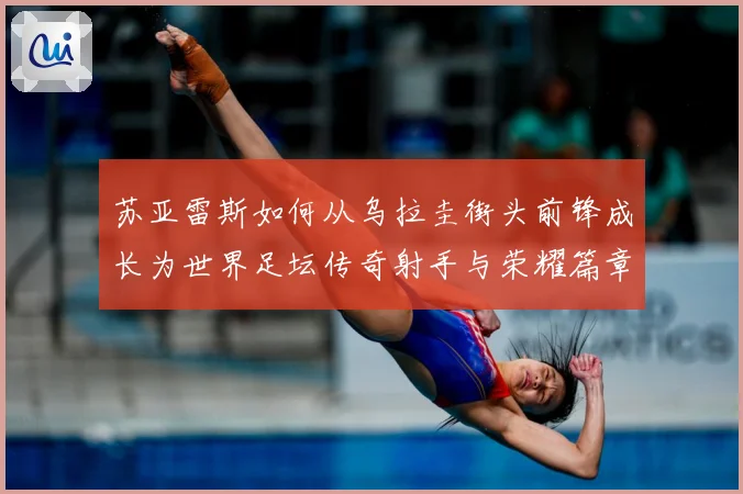 苏亚雷斯如何从乌拉圭街头前锋成长为世界足坛传奇射手与荣耀篇章
