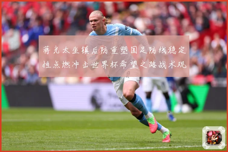 蒋光太坐镇后防重塑国足防线稳定性点燃冲击世界杯希望之路战术观察