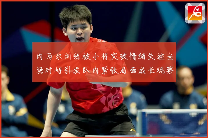内马尔训练被小将突破情绪失控当场对峙引发队内紧张局面成长观察