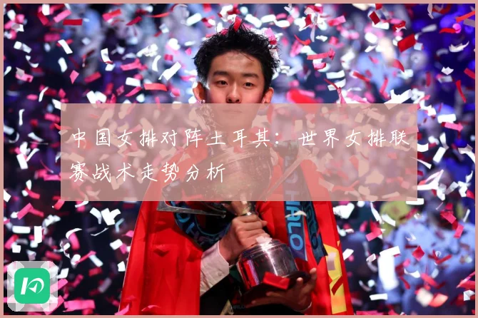 中国女排对阵土耳其：世界女排联赛战术走势分析