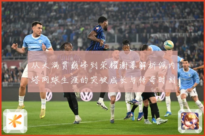 从大满贯巅峰到荣耀谢幕解析佩内塔网球生涯的突破成长与传奇时刻
