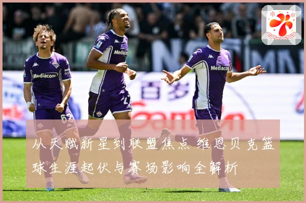从天赋新星到联盟焦点 维恩贝克篮球生涯起伏与赛场影响全解析
