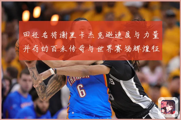 田径名将谢里卡杰克逊速度与力量并存的百米传奇与世界赛场辉煌征程